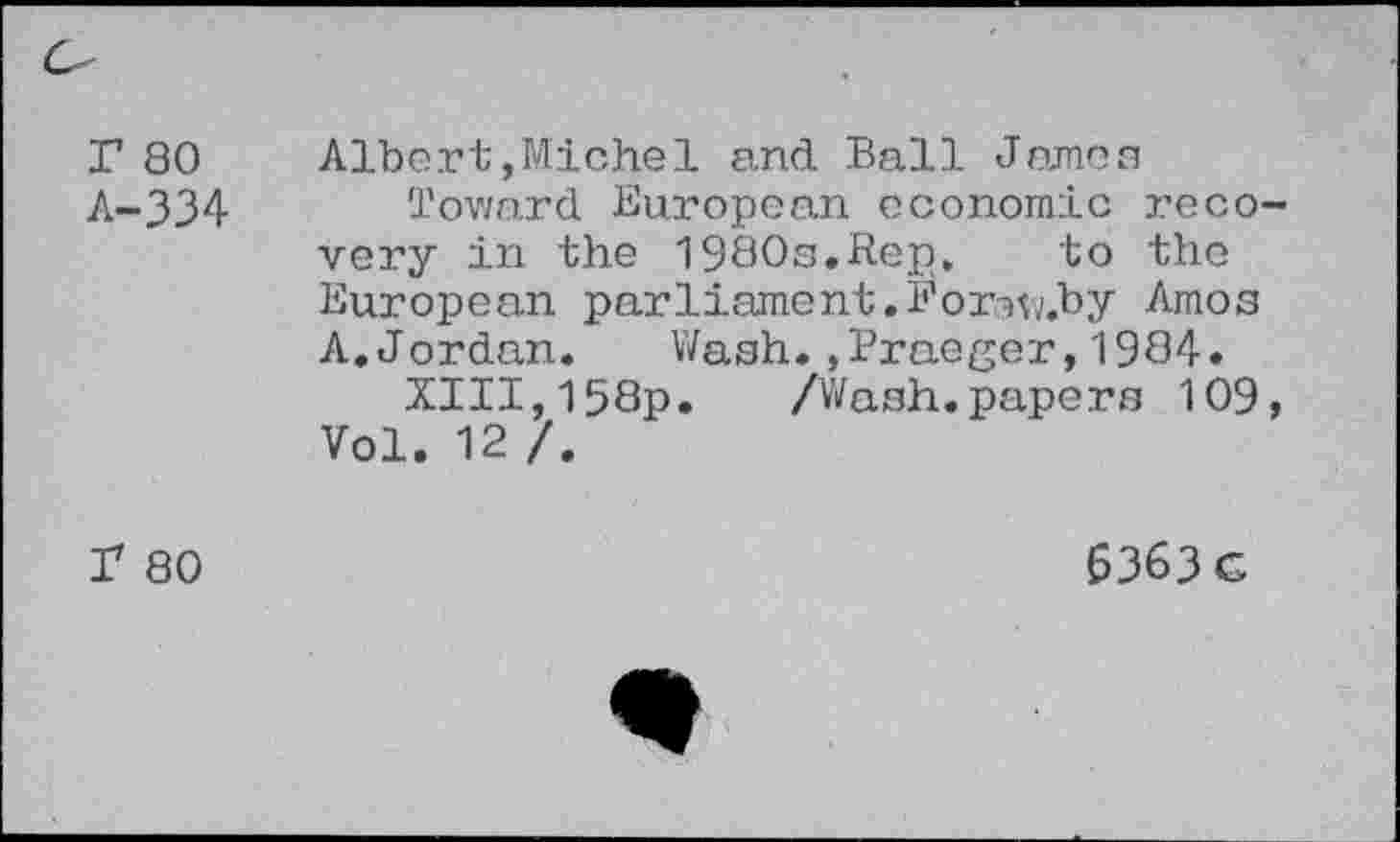 ﻿Г 80
А-334
Albert,Michel and Ball James
Toward European economic recovery in the 1980s.Rep, to the European parliament.Fonw.by Amos A.Jordan. Wash.»Praeger,1984.
XIII,158p. /Wash.papers 109, Vol. 12 /.
Г 80
6363G